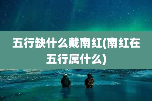 五行缺什么戴南红(南红在五行属什么)