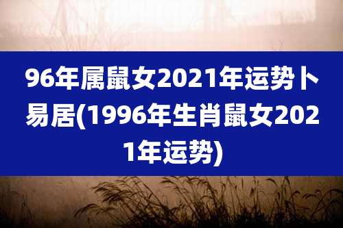 96年属鼠女2021年运势卜易居(1996年生肖鼠女2021年运势)