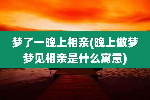 梦了一晚上相亲(晚上做梦梦见相亲是什么寓意)