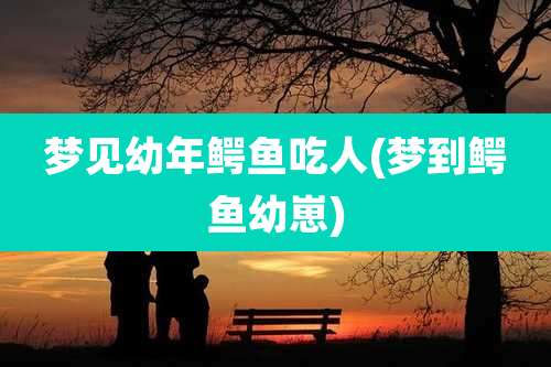 梦见幼年鳄鱼吃人(梦到鳄鱼幼崽)