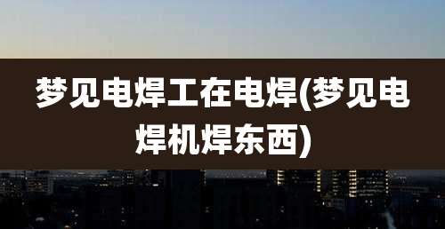 梦见电焊工在电焊(梦见电焊机焊东西)