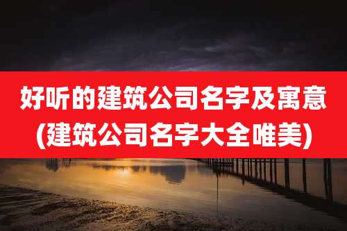 好听的建筑公司名字及寓意(建筑公司名字大全唯美)