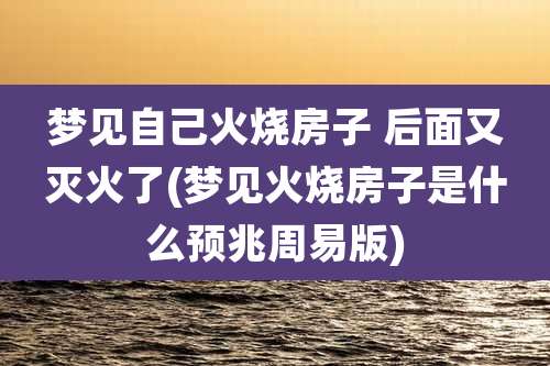梦见自己火烧房子 后面又灭火了(梦见火烧房子是什么预兆周易版)