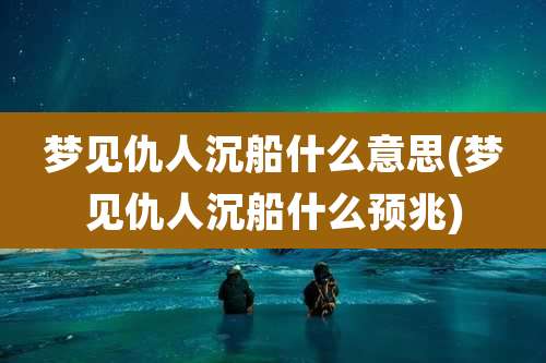 梦见仇人沉船什么意思(梦见仇人沉船什么预兆)