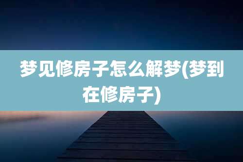 梦见修房子怎么解梦(梦到在修房子)