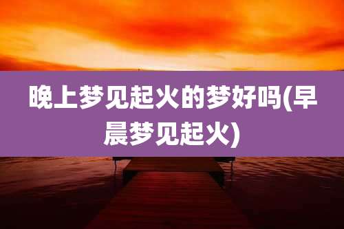 晚上梦见起火的梦好吗(早晨梦见起火)