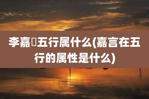 李嘉垚五行属什么(嘉言在五行的属性是什么)