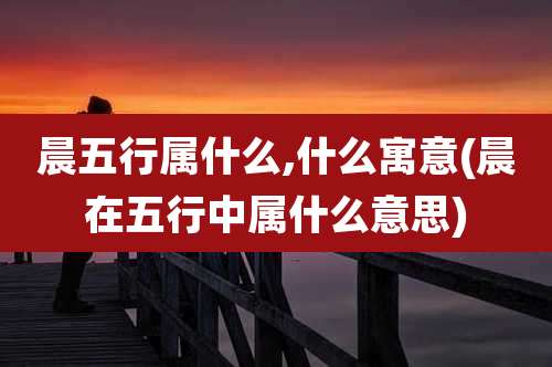 晨五行属什么,什么寓意(晨在五行中属什么意思)