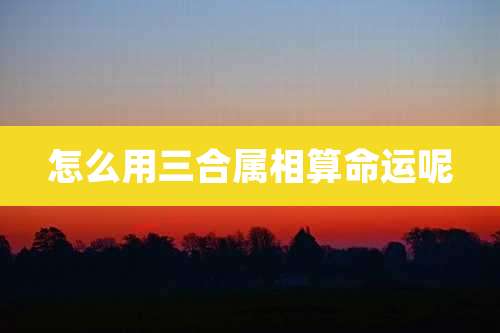 怎么用三合属相算命运呢