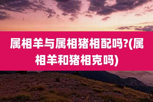 属相羊与属相猪相配吗?(属相羊和猪相克吗)