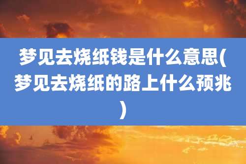 梦见去烧纸钱是什么意思(梦见去烧纸的路上什么预兆)
