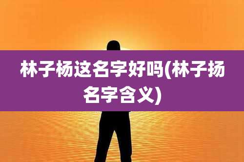 林子杨这名字好吗(林子扬名字含义)