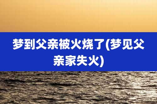 梦到父亲被火烧了(梦见父亲家失火)
