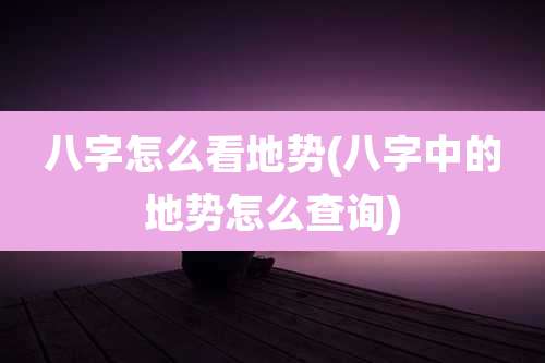 八字怎么看地势(八字中的地势怎么查询)