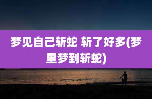梦见自己斩蛇 斩了好多(梦里梦到斩蛇)