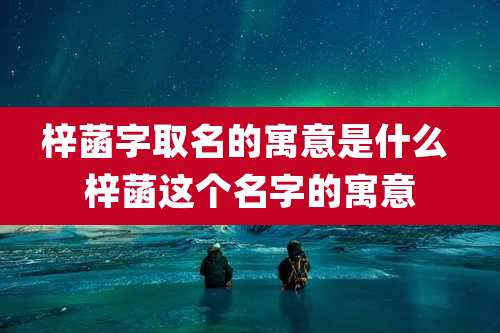 梓菡字取名的寓意是什么 梓菡这个名字的寓意