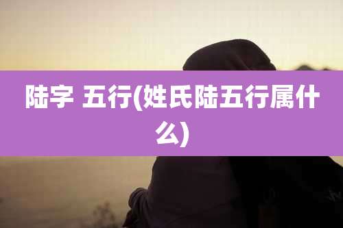 陆字 五行(姓氏陆五行属什么)
