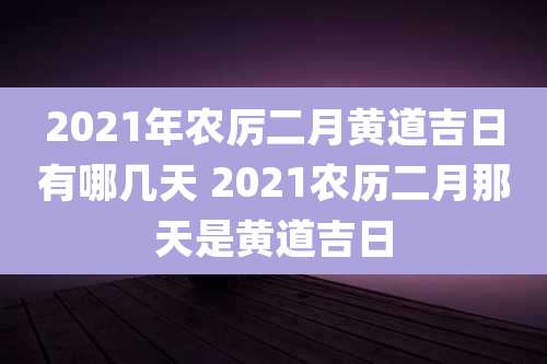 2021年农厉二月黄道吉日有哪几天 2021农历二月那天是黄道吉日