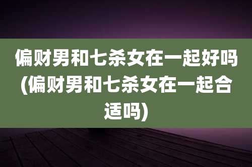 偏财男和七杀女在一起好吗(偏财男和七杀女在一起合适吗)