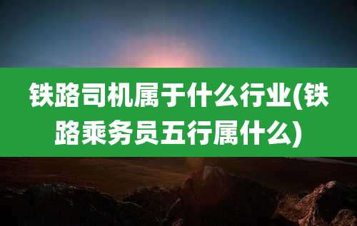 铁路司机属于什么行业(铁路乘务员五行属什么)