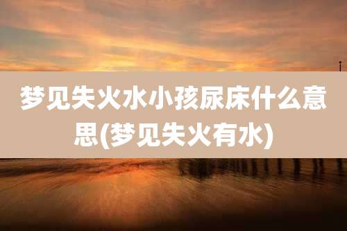 梦见失火水小孩尿床什么意思(梦见失火有水)