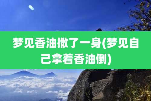 梦见香油撒了一身(梦见自己拿着香油倒)