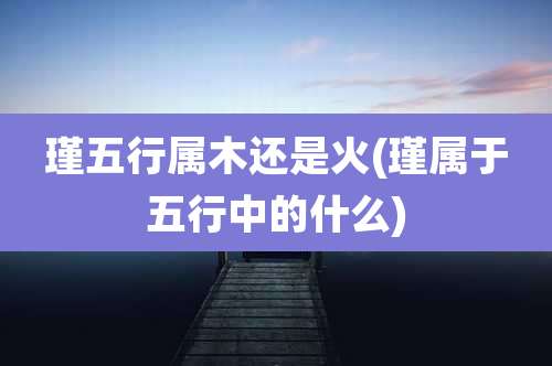 瑾五行属木还是火(瑾属于五行中的什么)