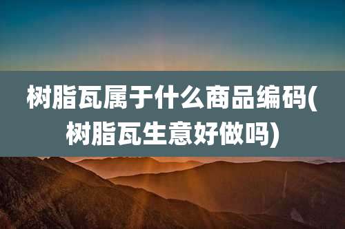 树脂瓦属于什么商品编码(树脂瓦生意好做吗)