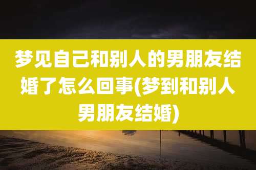 梦见自己和别人的男朋友结婚了怎么回事(梦到和别人男朋友结婚)