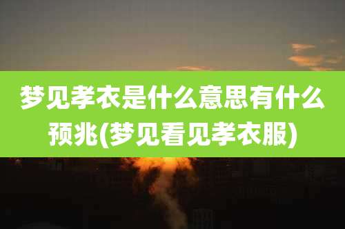 梦见孝衣是什么意思有什么预兆(梦见看见孝衣服)