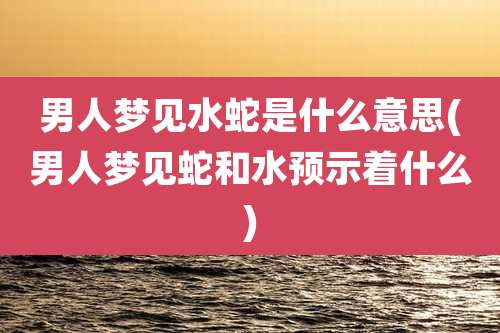 男人梦见水蛇是什么意思(男人梦见蛇和水预示着什么)