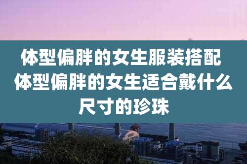 体型偏胖的女生服装搭配 体型偏胖的女生适合戴什么尺寸的珍珠