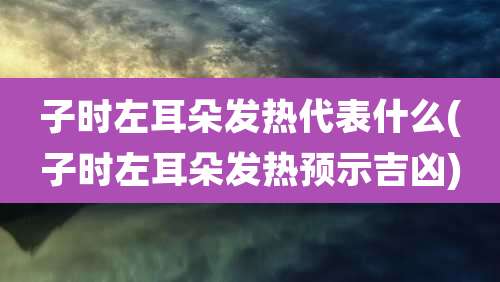 子时左耳朵发热代表什么(子时左耳朵发热预示吉凶)