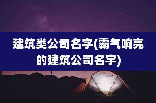 建筑类公司名字(霸气响亮的建筑公司名字)