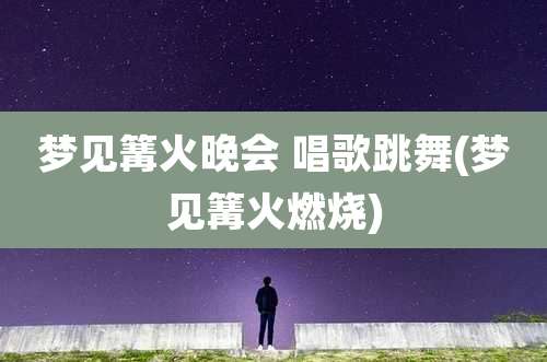 梦见篝火晚会 唱歌跳舞(梦见篝火燃烧)