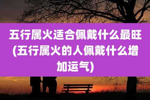 五行属火适合佩戴什么最旺(五行属火的人佩戴什么增加运气)