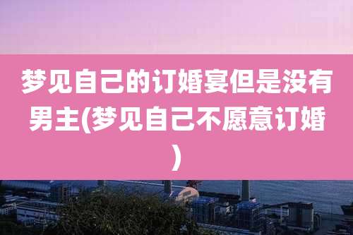 梦见自己的订婚宴但是没有男主(梦见自己不愿意订婚)