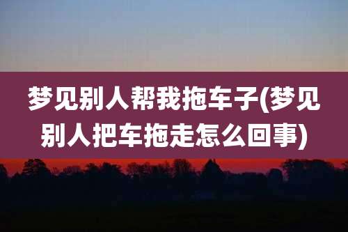 梦见别人帮我拖车子(梦见别人把车拖走怎么回事)