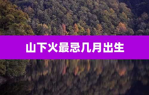 山下火最忌几月出生