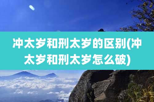 冲太岁和刑太岁的区别(冲太岁和刑太岁怎么破)