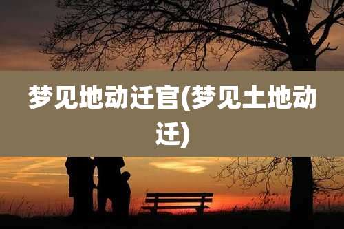 梦见地动迁官(梦见土地动迁)