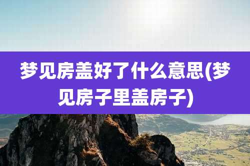 梦见房盖好了什么意思(梦见房子里盖房子)