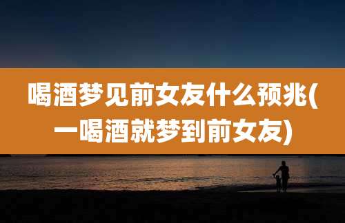 喝酒梦见前女友什么预兆(一喝酒就梦到前女友)