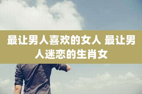 最让男人喜欢的女人 最让男人迷恋的生肖女