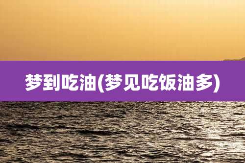 梦到吃油(梦见吃饭油多)