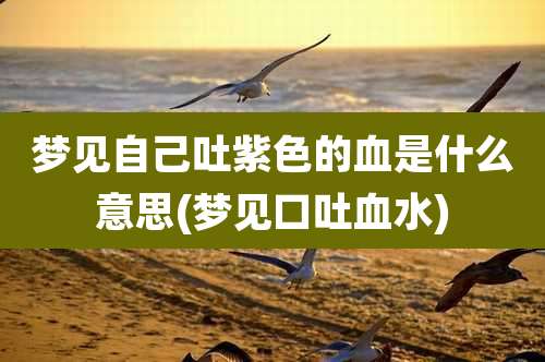 梦见自己吐紫色的血是什么意思(梦见口吐血水)