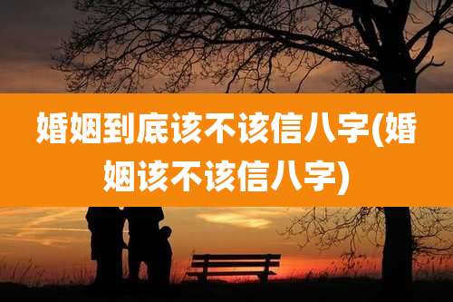 婚姻到底该不该信八字(婚姻该不该信八字)