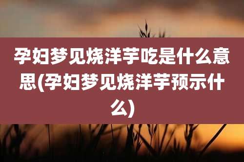 孕妇梦见烧洋芋吃是什么意思(孕妇梦见烧洋芋预示什么)