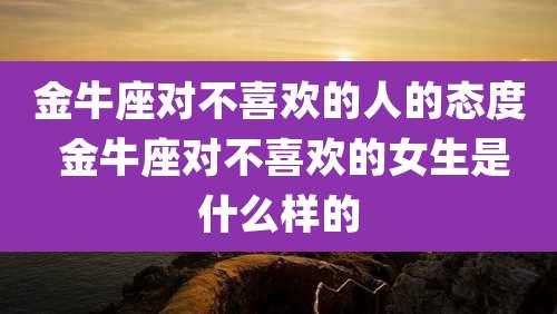 金牛座对不喜欢的人的态度 金牛座对不喜欢的女生是什么样的
