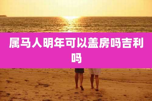 属马人明年可以盖房吗吉利吗